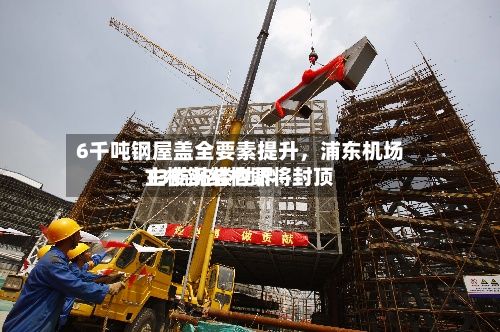 6千吨钢屋盖全要素提升，浦东机场T3航站楼世界主楼钢结构即将封顶-第2张图片