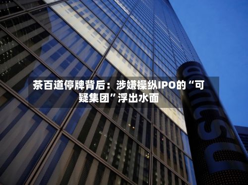茶百道停牌背后：涉嫌操纵IPO的“可疑集团”浮出水面-第2张图片