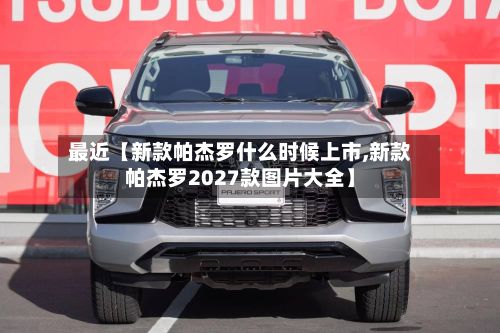 最近【新款帕杰罗什么时候上市,新款帕杰罗2027款图片大全】-第2张图片
