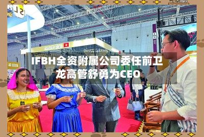 IFBH全资附属公司委任前卫龙高管舒勇为CEO
