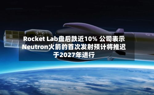 Rocket Lab盘后跌近10% 公司表示Neutron火箭的首次发射预计将推迟于2027年进行