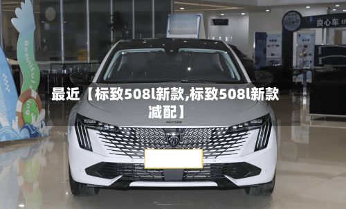最近【标致508l新款,标致508l新款减配】