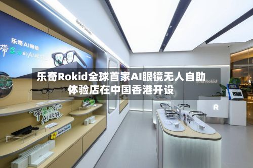乐奇Rokid全球首家AI眼镜无人自助体验店在中国香港开设-第1张图片