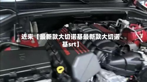 近来【最新款大切诺基最新款大切诺基srt】