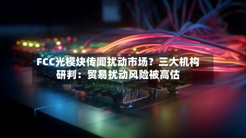 FCC光模块传闻扰动市场?三大机构研判:贸易扰动风险被高估-第2张图片