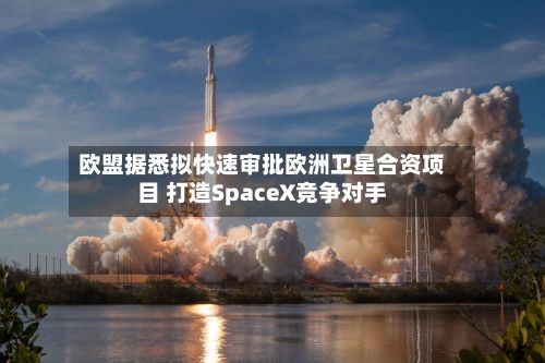 欧盟据悉拟快速审批欧洲卫星合资项目 打造SpaceX竞争对手-第2张图片