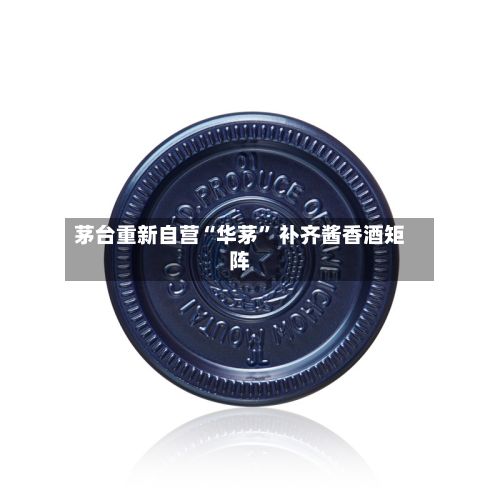 茅台重新自营“华茅” 补齐酱香酒矩阵