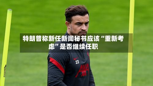 特朗普称新任新闻秘书应该“重新考虑”是否继续任职-第3张图片
