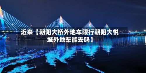 近来【朝阳大桥外地车限行朝阳大悦城外地车能去吗】-第2张图片