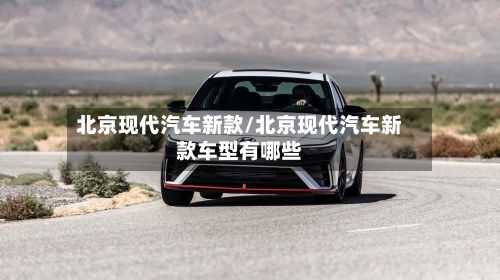 北京现代汽车新款/北京现代汽车新款车型有哪些