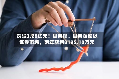 罚没3.28亿元！周吉锋、周吉辉操纵证券市场，两年获利8195.10万元