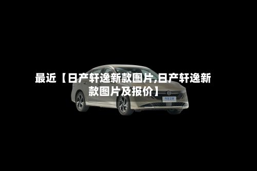 最近【日产轩逸新款图片,日产轩逸新款图片及报价】