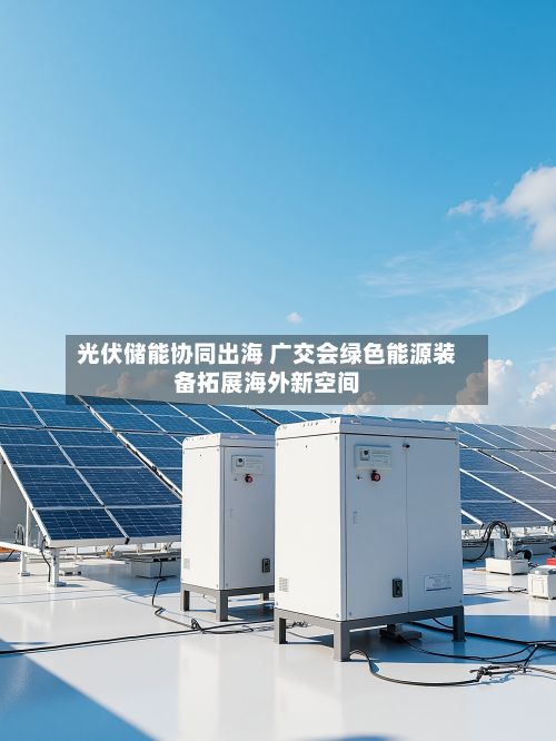 光伏储能协同出海 广交会绿色能源装备拓展海外新空间-第3张图片