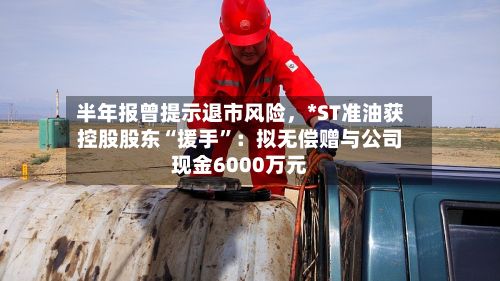 半年报曾提示退市风险，*ST准油获控股股东“援手”：拟无偿赠与公司现金6000万元-第3张图片
