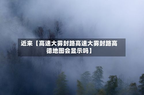 近来【高速大雾封路高速大雾封路高德地图会显示吗】
