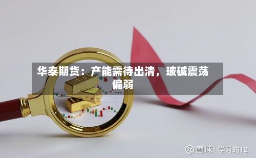 华泰期货：产能需待出清	，玻碱震荡偏弱-第2张图片