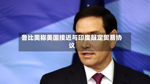 鲁比奥称美国接近与印度敲定贸易协议