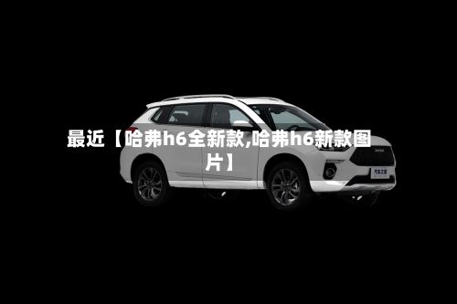 最近【哈弗h6全新款,哈弗h6新款图片】-第2张图片