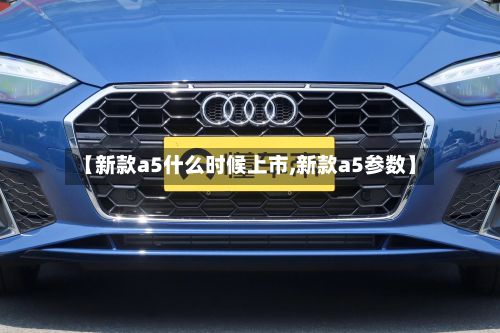 【新款a5什么时候上市,新款a5参数】-第2张图片