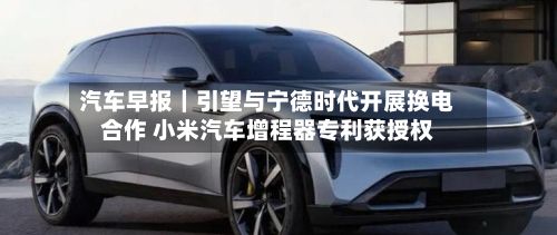 汽车早报｜引望与宁德时代开展换电合作 小米汽车增程器专利获授权