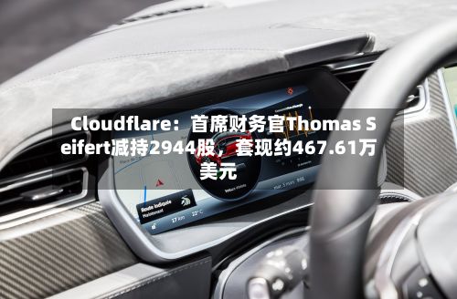 Cloudflare：首席财务官Thomas Seifert减持2944股，套现约467.61万美元-第2张图片