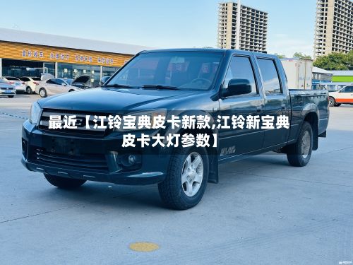 最近【江铃宝典皮卡新款,江铃新宝典皮卡大灯参数】-第1张图片