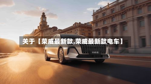 关于【荣威最新款,荣威最新款电车】