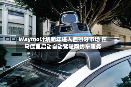 Waymo计划明年进入西班牙市场 在马德里启动自动驾驶网约车服务