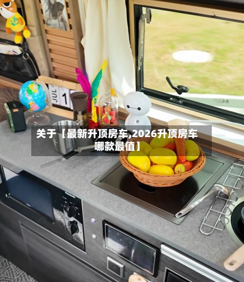关于【最新升顶房车,2026升顶房车哪款最值】-第3张图片