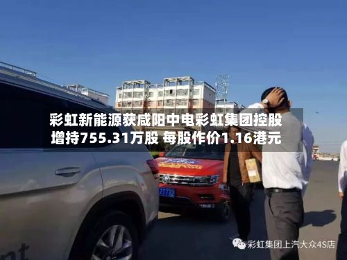 彩虹新能源获咸阳中电彩虹集团控股增持755.31万股 每股作价1.16港元-第2张图片
