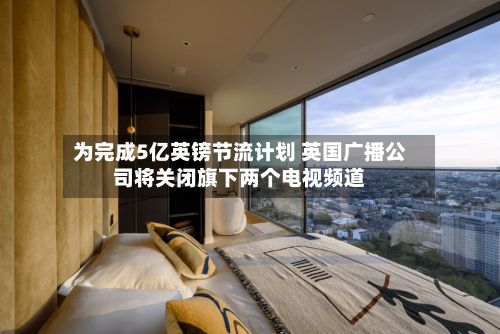 为完成5亿英镑节流计划 英国广播公司将关闭旗下两个电视频道