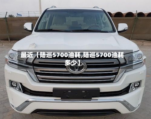 最近【陆巡5700油耗,陆巡5700油耗多少】-第2张图片