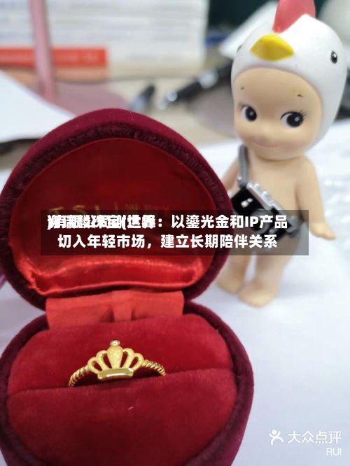 谢瑞麟珠宝(世界)有限公司谢达峰：以鎏光金和IP产品切入年轻市场，建立长期陪伴关系-第2张图片
