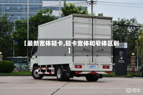 【最新宽体轻卡,轻卡宽体和窄体区别】