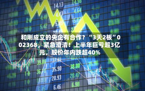 和刚成立的央企有合作？“3天2板”002368	，紧急澄清！上半年巨亏超3亿元，股价年内跌超40%-第2张图片