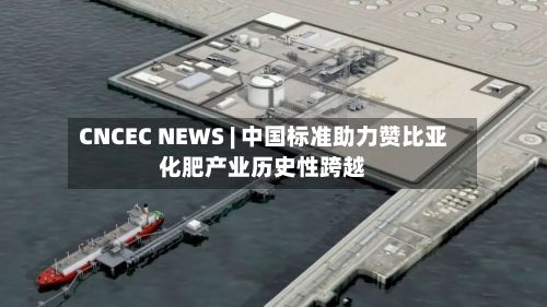 CNCEC NEWS | 中国标准助力赞比亚化肥产业历史性跨越