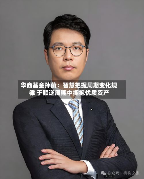 华商基金孙蔚：智慧把握周期变化规律 于顺逆周期中拥抱优质资产-第2张图片