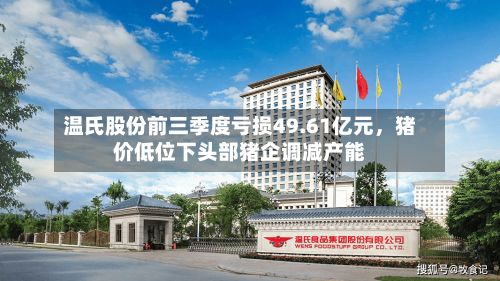 温氏股份前三季度亏损49.61亿元，猪价低位下头部猪企调减产能