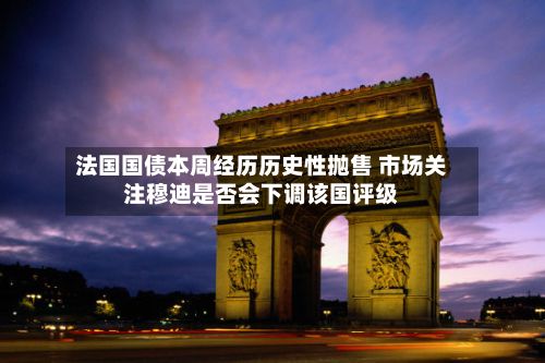 法国国债本周经历历史性抛售 市场关注穆迪是否会下调该国评级