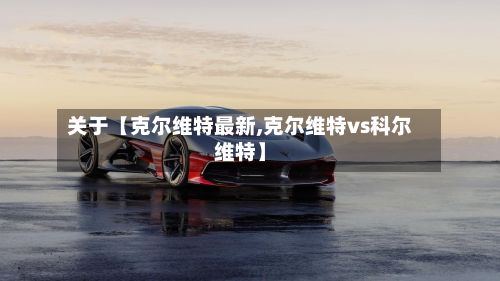 关于【克尔维特最新,克尔维特vs科尔维特】-第2张图片
