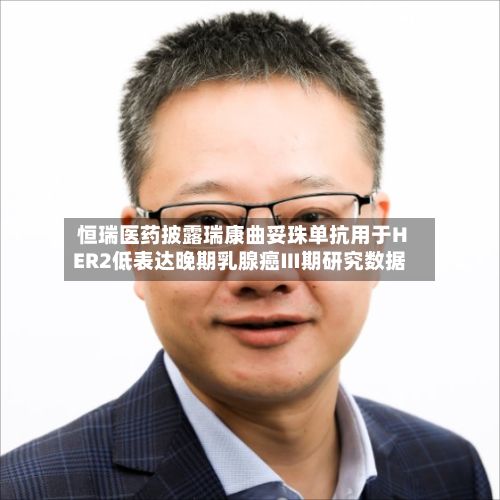 恒瑞医药披露瑞康曲妥珠单抗用于HER2低表达晚期乳腺癌Ⅲ期研究数据